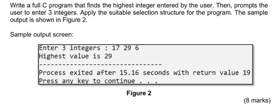 Write a full C program that finds the highest integer entered by the user. Then, prompts the 
user to enter 3 integers. Apply the suitable selection structure for the program. The sample 
output is shown in Figure 2. 
Sample output screen: 
Enter 3 integers : 17 29 6
Highest value is 29
Process exited after 15.16 seconds with return value 19
Press any key to continue 
Figure 2 
(8 marks)