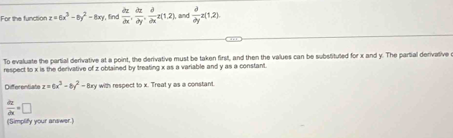 For the function z=6x^3-8y^2-8xy , find  partial z/partial x ,  partial z/partial y ,  partial /partial x z(1,2), , and  partial /partial y z(1,2). 
To evaluate the partial derivative at a point, the derivative must be taken first, and then the values can be substituted for x and y. The partial derivative 
respect to x is the derivative of z obtained by treating x as a variable and y as a constant. 
Differentiate z=6x^3-8y^2-8xy with respect to x. Treat y as a constant.
 partial z/partial x =□
(Simplify your answer.)