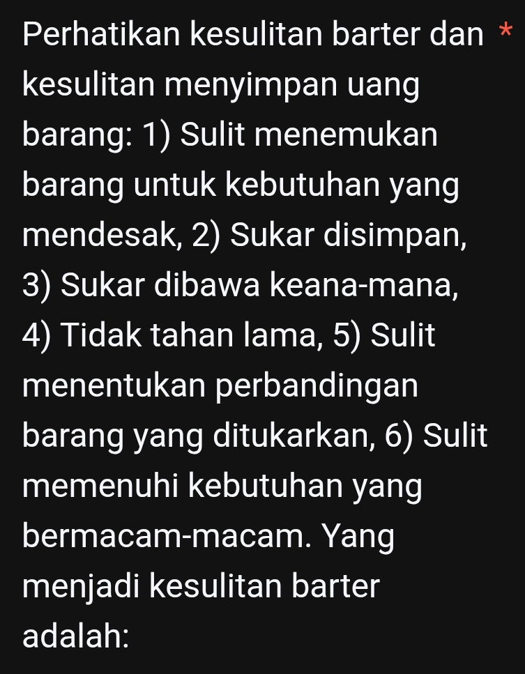 Perhatikan kesulitan barter dan * 
kesulitan menyimpan uang 
barang: 1) Sulit menemukan 
barang untuk kebutuhan yang 
mendesak, 2) Sukar disimpan, 
3) Sukar dibawa keana-mana, 
4) Tidak tahan lama, 5) Sulit 
menentukan perbandingan 
barang yang ditukarkan, 6) Sulit 
memenuhi kebutuhan yang 
bermacam-macam. Yang 
menjadi kesulitan barter 
adalah: