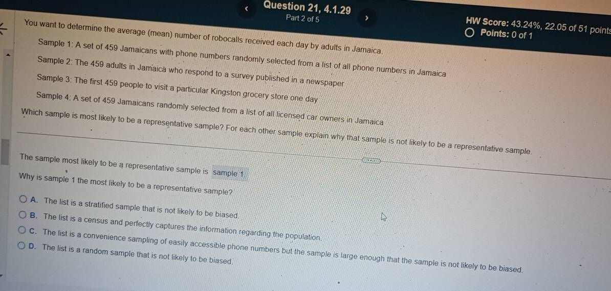 < Question 21, 4.1.29
HW Score:  43.24%, 22.05 of 51 point:
Part 2 of 5 Points: 0 of 1
You want to determine the average (mean) number of robocalls received each day by adults in Jamaica.
Sample 1: A set of 459 Jamaicans with phone numbers randomly selected from a list of all phone numbers in Jamaica
Sample 2: The 459 adults in Jamaica who respond to a survey published in a newspaper
Sample 3: The first 459 people to visit a particular Kingston grocery store one day
Sample 4: A set of 459 Jamaicans randomly selected from a list of all licensed car owners in Jamaica
Which sample is most likely to be a representative sample? For each other sample explain why that sample is not likely to be a representative sample.
The sample most likely to be a representative sample is sample 1.
Why is sample 1 the most likely to be a representative sample?
A. The list is a stratified sample that is not likely to be biased.
B. The list is a census and perfectly captures the information regarding the population.
C. The list is a convenience sampling of easily accessible phone numbers but the sample is large enough that the sample is not likely to be biased.
D. The list is a random sample that is not likely to be biased.