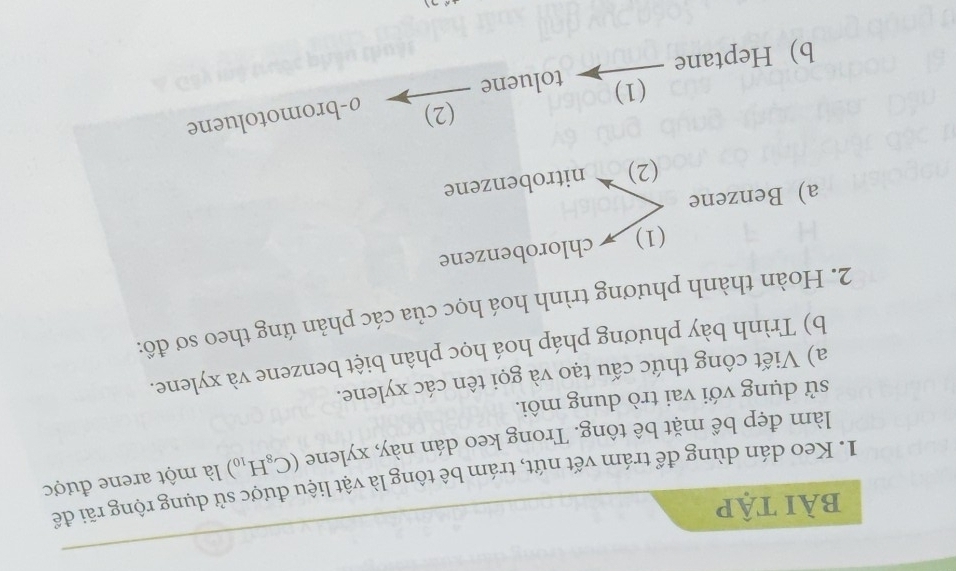 bài tập 
1. Keo dán dùng để trám vết nứt, trám bê tông là vật liệu được sử dụng rộng rãi để 
làm đẹp bề mặt bê tông. Trong keo dán này, xylene (C_8H_10) là một arene được 
sử dụng với vai trò dung môi. 
a) Viết công thức cấu tạo và gọi tên các xylene. 
b) Trình bày phương pháp hoá học phân biệt benzene và xylene. 
2. Hoàn thành phương trình hoá học của các phản ứng theo sơ đồ: 
(1) chlorobenzene 
a) Benzene 
(2) ` nitrobenzene 
(2) 
(1) 
b Heptane toluene ø-bromotoluene