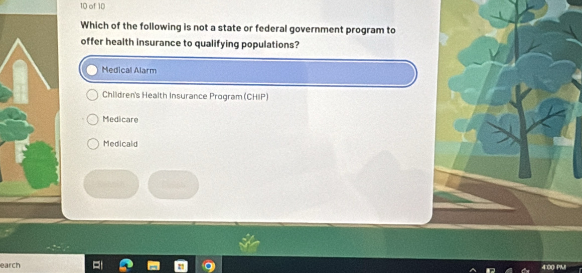 of 10
Which of the following is not a state or federal government program to
offer health insurance to qualifying populations?
Medical Alarm
Children's Health Insurance Program (CHIP)
Medicare
Medicaid
earch 4:00 PM