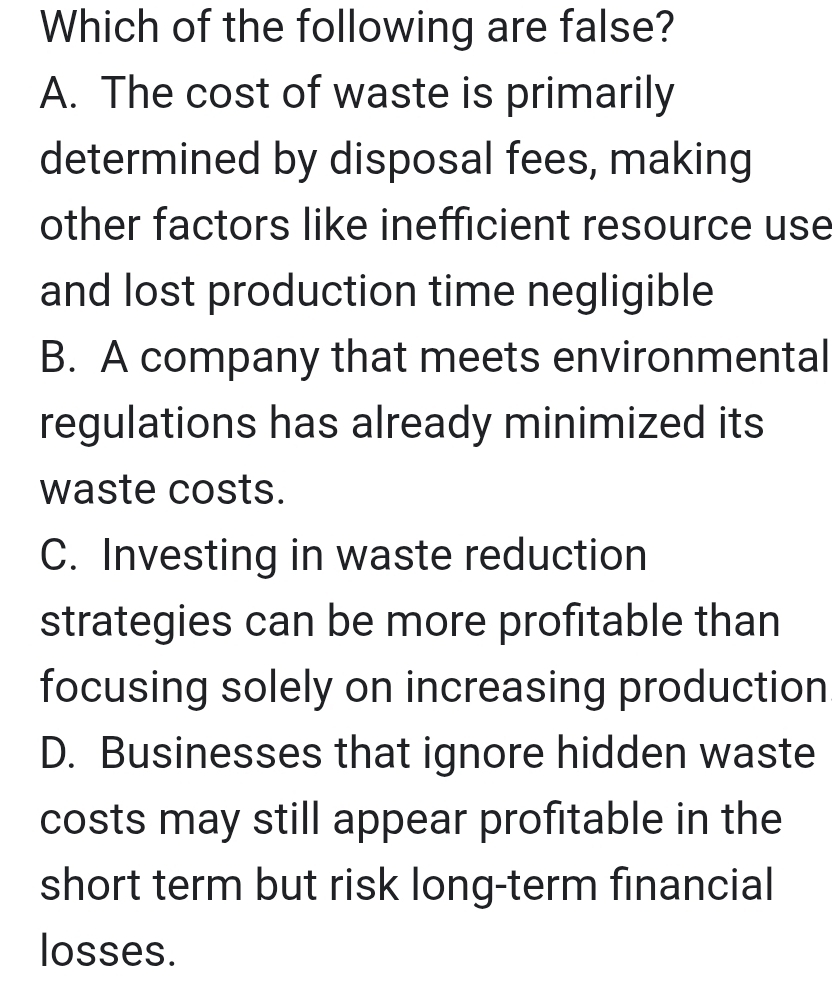 Which of the following are false?
A. The cost of waste is primarily
determined by disposal fees, making
other factors like inefficient resource use
and lost production time negligible
B. A company that meets environmental
regulations has already minimized its
waste costs.
C. Investing in waste reduction
strategies can be more profitable than
focusing solely on increasing production
D. Businesses that ignore hidden waste
costs may still appear profitable in the
short term but risk long-term financial
losses.