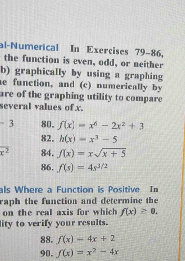 al-Numerical In Exercises 79-86, 
the function is even, odd, or neither 
b) graphically by using a graphing 
he function, and (c) numerically by 
ure of the graphing utility to compare 
several values of x.
-3 80. f(x)=x^6-2x^2+3
82. h(x)=x^3-5
overline x^2 84. f(x)=xsqrt(x+5)
86. f(s)=4s^(3/2)
als Where a Function is Positive In 
raph the function and determine the 
on the real axis for which f(x)≥ 0. 
lity to verify your results. 
88. f(x)=4x+2
90. f(x)=x^2-4x