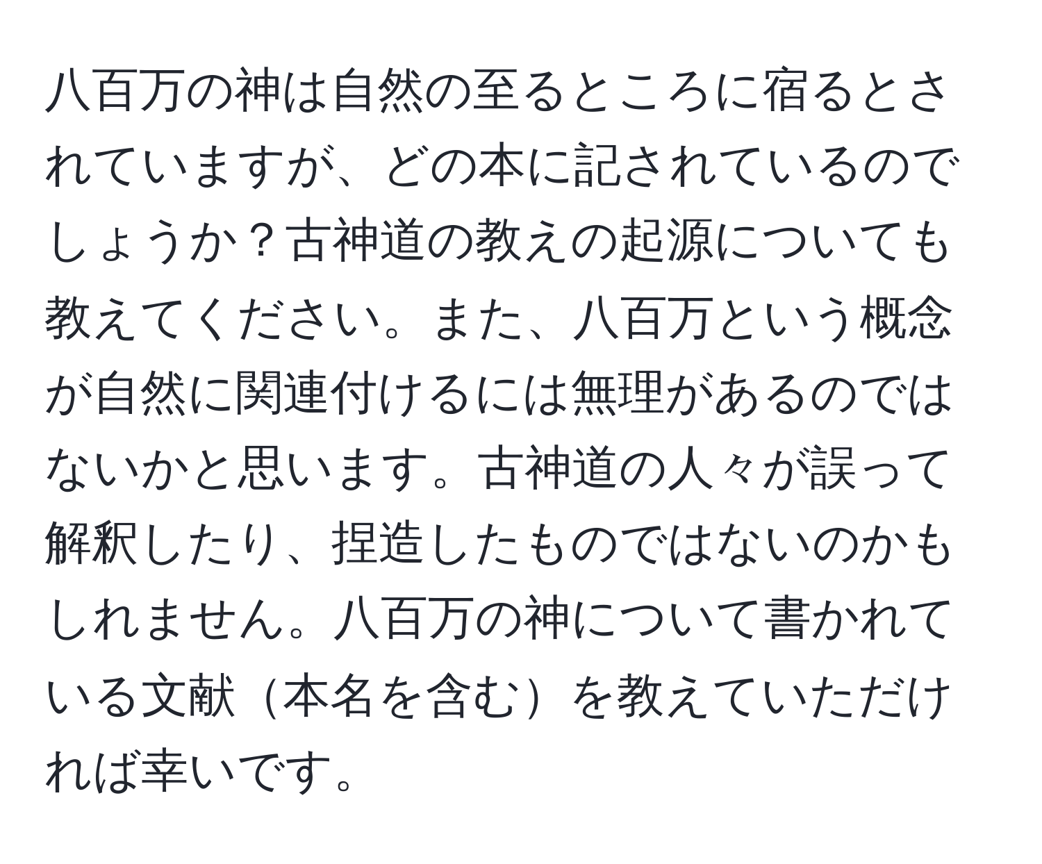 八百万の神は自然の至るところに宿るとされていますが、どの本に記されているのでしょうか？古神道の教えの起源についても教えてください。また、八百万という概念が自然に関連付けるには無理があるのではないかと思います。古神道の人々が誤って解釈したり、捏造したものではないのかもしれません。八百万の神について書かれている文献本名を含むを教えていただければ幸いです。