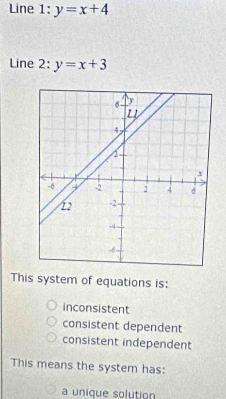 Line 1:y=x+4
Line 2: y=x+3
This system of equations is:
inconsistent
consistent dependent
consistent independent
This means the system has:
a unique solution