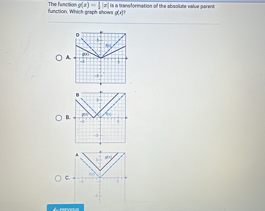 The function g(x)= 1/2 |x| is a transformation of the absolute value parent
function. Which graph shows g(x) ?
A
B
C
PREVIOUS