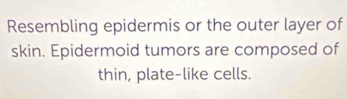 Resembling epidermis or the outer layer of 
skin. Epidermoid tumors are composed of 
thin, plate-like cells.