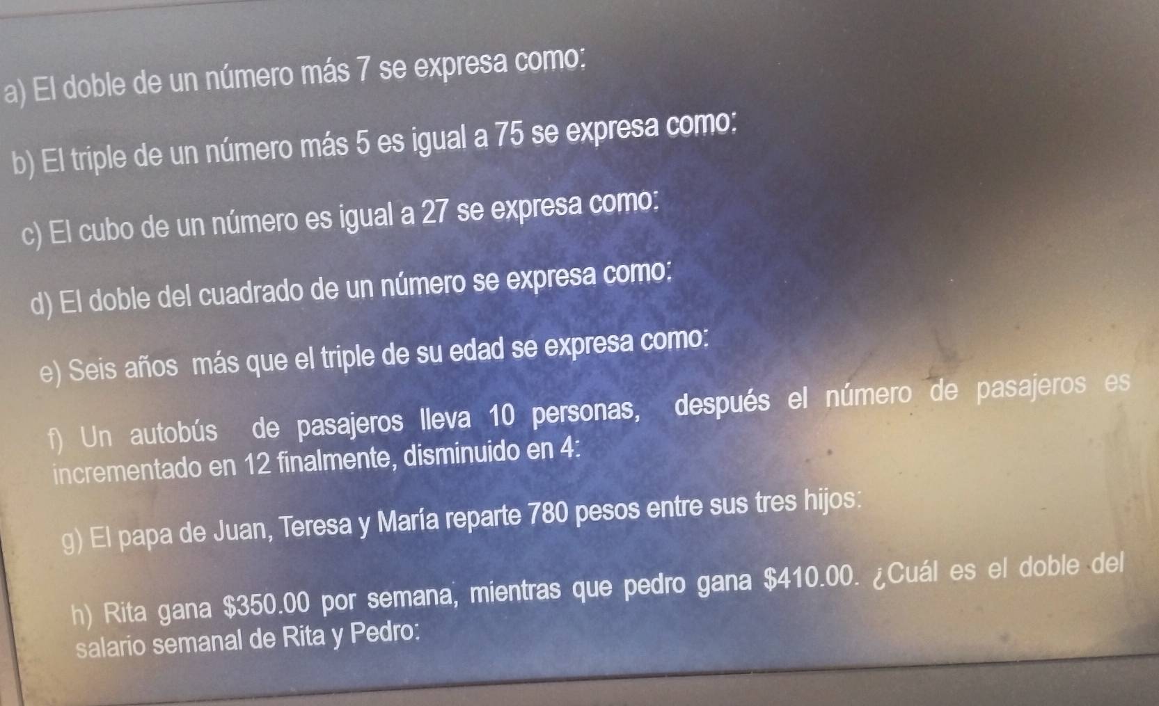 El doble de un número más 7 se expresa como: 
b) El triple de un número más 5 es igual a 75 se expresa como: 
c) El cubo de un número es igual a 27 se expresa como: 
d) El doble del cuadrado de un número se expresa como: 
e) Seis años más que el triple de su edad se expresa como: 
f) Un autobús de pasajeros lleva 10 personas, después el número de pasajeros es 
incrementado en 12 finalmente, disminuido en 4 : 
g) El papa de Juan, Teresa y María reparte 780 pesos entre sus tres hijos: 
h) Rita gana $350.00 por semana, mientras que pedro gana $410.00. ¿Cuál es el doble del 
salario semanal de Rita y Pedro: