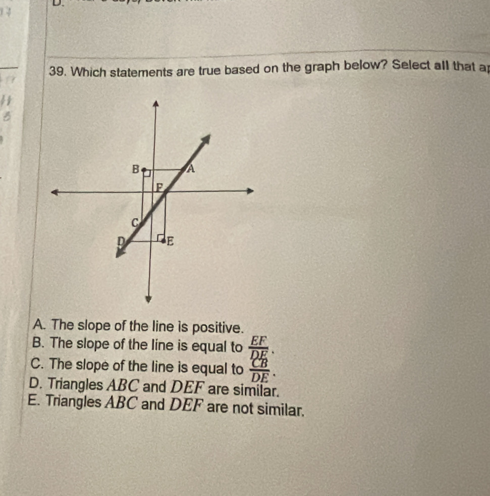 Which statements are true based on the graph below? Select all that a
B
A. The slope of the line is positive.
B. The slope of the line is equal to  EF/DE .
C. The slope of the line is equal to  CB/DE .
D. Triangles ABC and DEF are similar.
E. Triangles ABC and DEF are not similar.