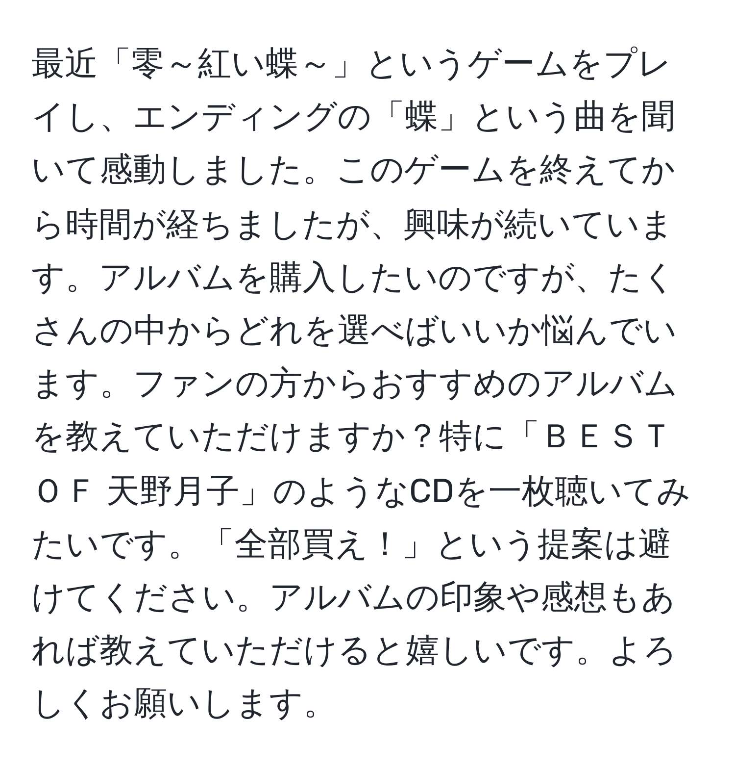 最近「零～紅い蝶～」というゲームをプレイし、エンディングの「蝶」という曲を聞いて感動しました。このゲームを終えてから時間が経ちましたが、興味が続いています。アルバムを購入したいのですが、たくさんの中からどれを選べばいいか悩んでいます。ファンの方からおすすめのアルバムを教えていただけますか？特に「ＢＥＳＴ ＯＦ 天野月子」のようなCDを一枚聴いてみたいです。「全部買え！」という提案は避けてください。アルバムの印象や感想もあれば教えていただけると嬉しいです。よろしくお願いします。