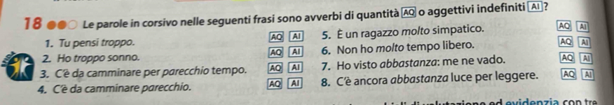 18 ●●○ Le parole in corsivo nelle seguenti frasi sono avverbi di quantità ÆQ o aggettivi indefiniti 〖Aī]?
1. Tu pensi troppo. 5. É un ragazzo molto simpatico.
AQ AI
AQ Al
2. Ho troppo sonno. AQ AI 6. Non ho molto tempo libero.
AQ AI
3. Cê da camminare per parecchio tempo. AQ AI 7. Ho visto abbastanza: me ne vado. AQ AI
4. Cè da camminare parecchio. 8. Cè ancora abbastanza luce per leggere. AQ AI
AQ Al