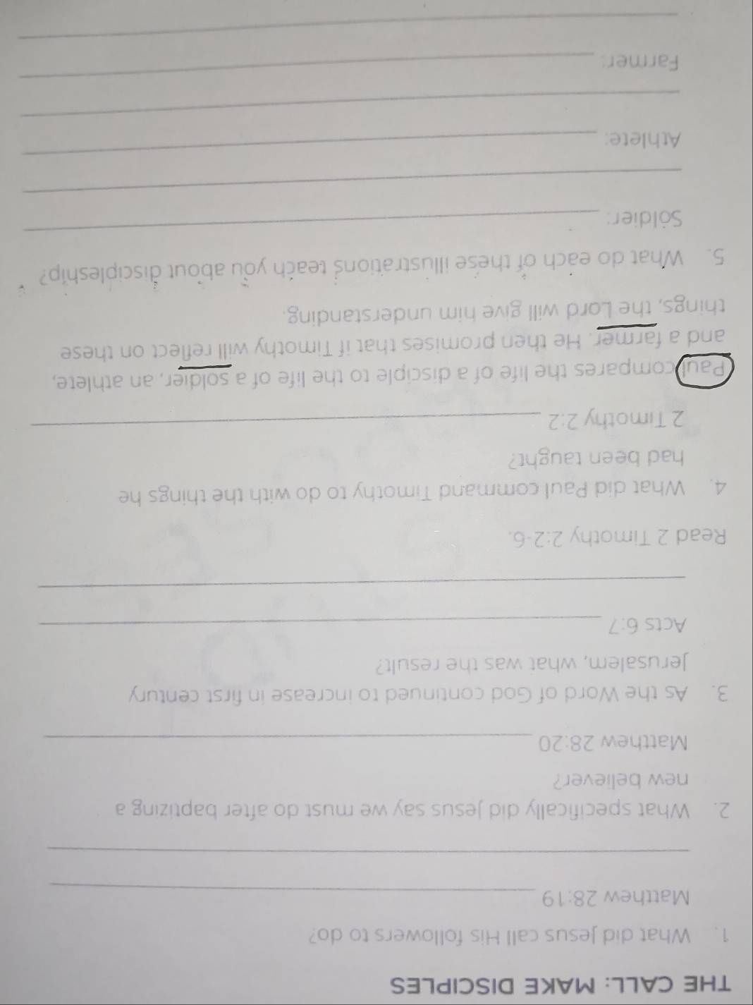 THE CALL: MAKE DISCIPLES 
1. What did Jesus call His followers to do? 
Matthew 28:19 _ 
_ 
2. What specifically did Jesus say we must do after baptizing a 
new believer? 
Matthew 28:20 _ 
3. As the Word of God continued to increase in first century 
Jerusalem, what was the result? 
Acts 6:7 _ 
_ 
Read 2 Timothy 2:2-6. 
4. What did Paul command Timothy to do with the things he 
had been taught? 
2 Timothy 2:2
_ 
Paul compares the life of a disciple to the life of a soldier, an athlete, 
and a farmer. He then promises that if Timothy will reflect on these 
things, the Lord will give him understanding. 
5. What do each of these illustrations teach you about discipleship? 
Söldier: 
_ 
_ 
Athlete: 
_ 
_ 
Farmer: 
_ 
_