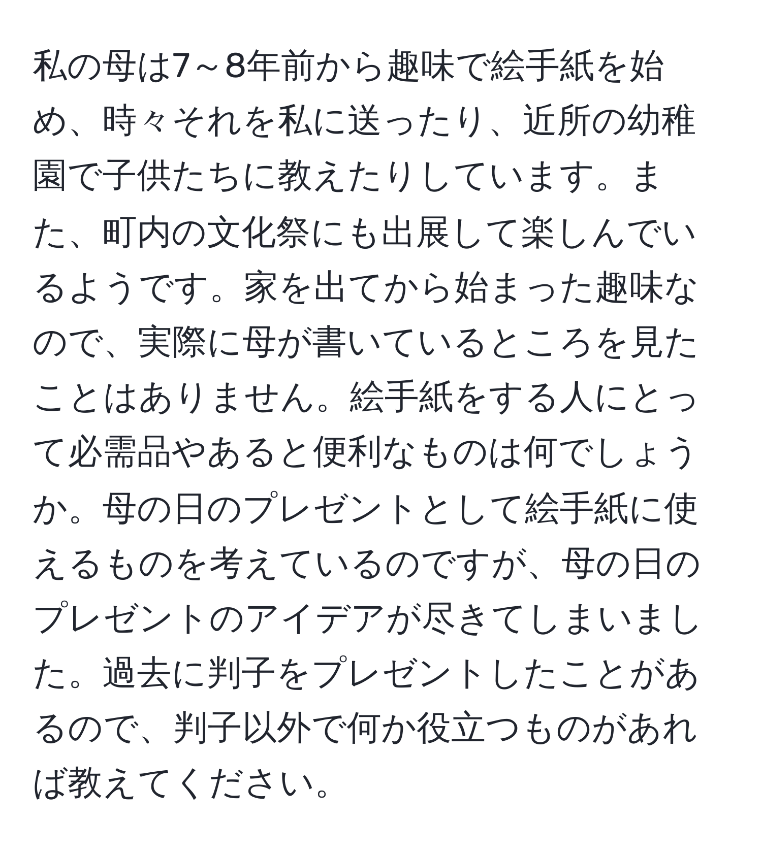 私の母は7～8年前から趣味で絵手紙を始め、時々それを私に送ったり、近所の幼稚園で子供たちに教えたりしています。また、町内の文化祭にも出展して楽しんでいるようです。家を出てから始まった趣味なので、実際に母が書いているところを見たことはありません。絵手紙をする人にとって必需品やあると便利なものは何でしょうか。母の日のプレゼントとして絵手紙に使えるものを考えているのですが、母の日のプレゼントのアイデアが尽きてしまいました。過去に判子をプレゼントしたことがあるので、判子以外で何か役立つものがあれば教えてください。