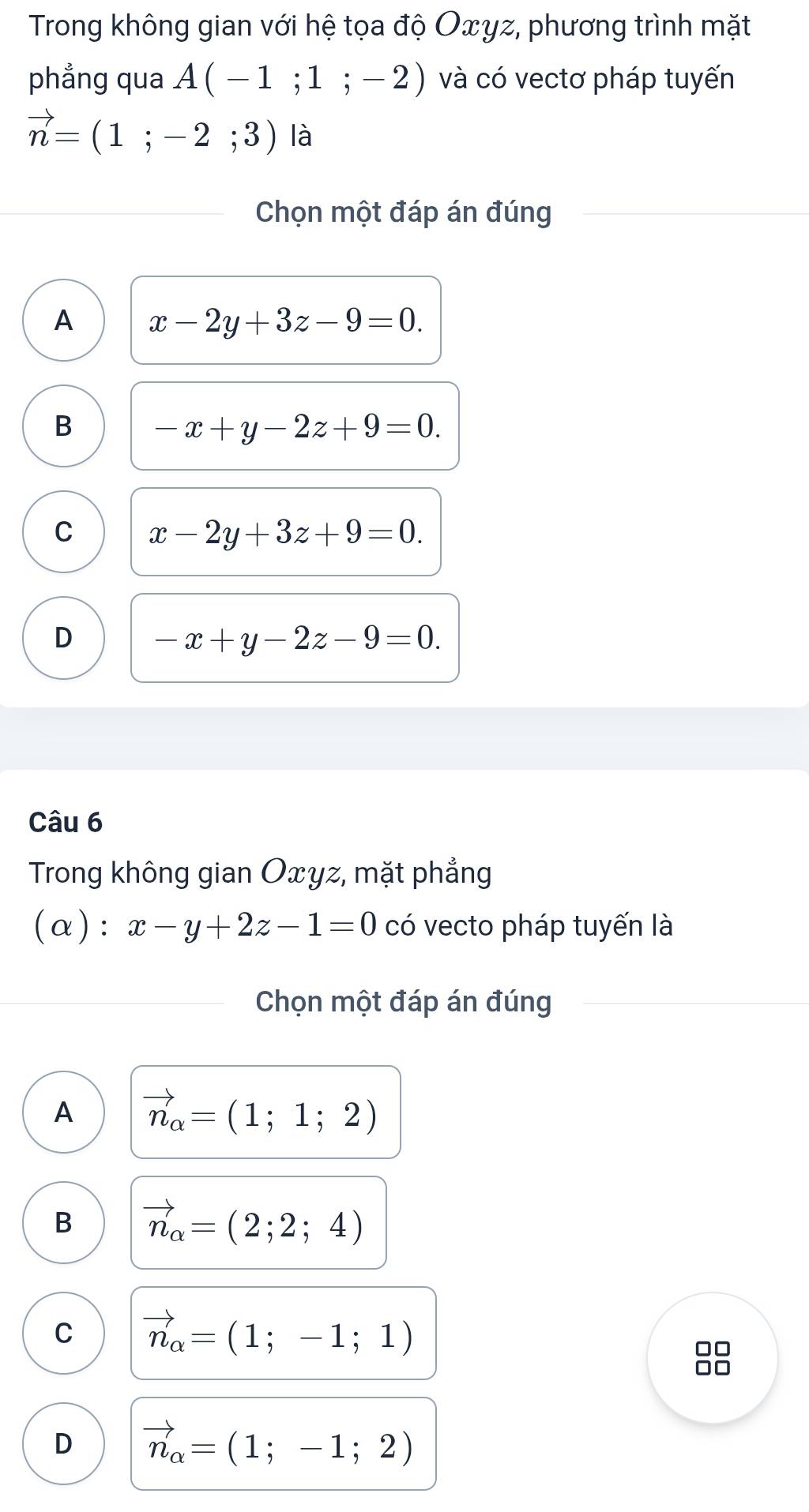 Trong không gian với hệ tọa độ Oxγz, phương trình mặt
phẳng qua A(-1;1;-2) và có vectơ pháp tuyến
vector n=(1;-2;3) là
Chọn một đáp án đúng
A x-2y+3z-9=0.
B -x+y-2z+9=0.
C x-2y+3z+9=0.
D -x+y-2z-9=0. 
Câu 6
Trong không gian Oxyz, mặt phẳng
(α): x-y+2z-1=0 có vecto pháp tuyến là
Chọn một đáp án đúng
A vector n_alpha =(1;1;2)
B vector n_alpha =(2;2;4)
C vector n_alpha =(1;-1;1)
88
D vector n_alpha =(1;-1;2)