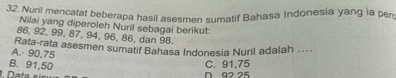 Nuril mencatat beberapa hasil asesmen sumatif Bahasa Indonesia yang ia pero
Nilai yang diperoleh Nuril sebagai berikut:
86, 92, 99, 87, 94, 96, 86, dan 98.
Rata-rata asesmen sumatif Bahasa Indonesia Nuril adalah ….
A. 90,75
B. 91,50 C. 91,75
3. Data sis D 92 25