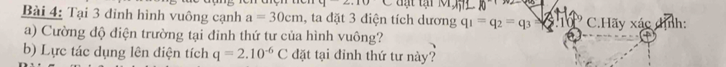 y2.10 d t tại MM 
Bài 4: Tại 3 đinh hình vuông cạnh a=30cm 1, ta đặt 3 điện tích dương q_1=q_2=q_3= C.Hãy xác dịnh: 
a) Cường độ điện trường tại đỉnh thứ tư của hình vuông? 
b) Lực tác dụng lên điện tích q=2.10^(-6)C đặt tại đỉnh thứ tư này?