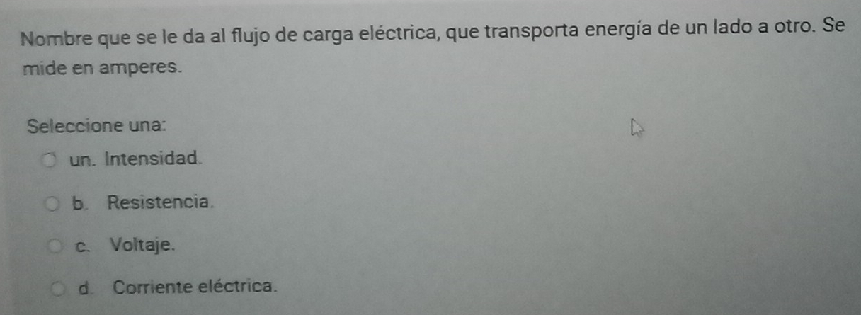 Nombre que se le da al flujo de carga eléctrica, que transporta energía de un lado a otro. Se
mide en amperes.
Seleccione una:
un. Intensidad.
b. Resistencia.
c. Voltaje.
d Corriente eléctrica.