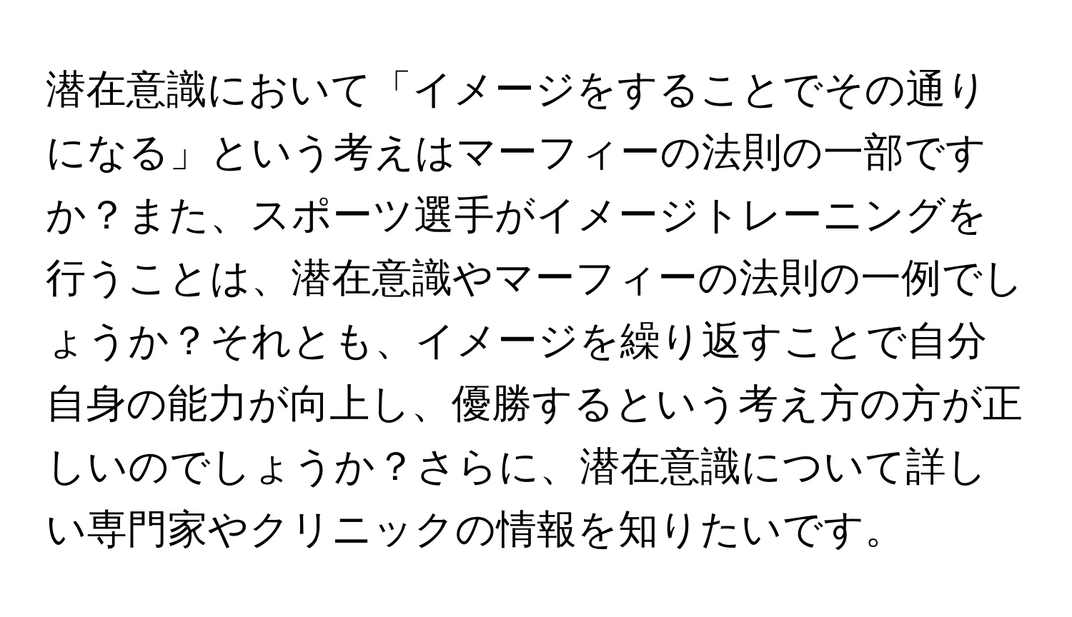 潜在意識において「イメージをすることでその通りになる」という考えはマーフィーの法則の一部ですか？また、スポーツ選手がイメージトレーニングを行うことは、潜在意識やマーフィーの法則の一例でしょうか？それとも、イメージを繰り返すことで自分自身の能力が向上し、優勝するという考え方の方が正しいのでしょうか？さらに、潜在意識について詳しい専門家やクリニックの情報を知りたいです。