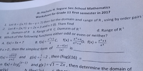 Ar.Hachalu H. Segure Sec.School Mathematics
Worksheet for Grade 11 first semester in 2017
1. Let R= (x,Y):4x-y=7 then list the domain and range of R , using by order pairs
2. Let R=((x,Y):y<2x+3 and x≥ 0. Then find
a. Domain of R b. Range of R C. Domain of R^(-1) d. Range of R^(-1)
3. Which of the following functions either odd or even or neither?
A. f(x)=5x+7 B. f(x)= (x^2+1)/4 C.f(x)= (x^2+8)/x^3+x D.f(x)= (x^2+1)/x^3 
x>0 , then the simplest form of  (x-4|x|)/|x|  is_
_
f(x)= (sqrt(x+2))/x+2  and g(x)= 1/x -2 , then (fog)(16)=
n f(x)=log _2^(((x-1)) and g(x)=sqrt 1-2x) , then determine the domain of
l(x) h (fcirc -)^circ 