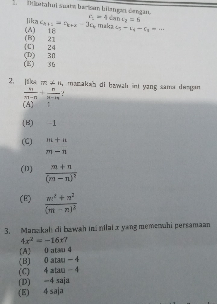 Diketahui suatu barisan bilangan dengan,
Jika c_k+1=c_k+2-3c_k c_1=4danc_2=6
maka c_5-c_4-c_3=·s
(A) 18
(B) 21
(C) 24
(D) 30
(E) 36
2. Jika m!= n , manakah di bawah ini yang sama dengan
 m/m-n + n/n-m  ?
(A) 1
(B) -1
(C)  (m+n)/m-n 
(D) frac m+n(m-n)^2
(E) frac m^2+n^2(m-n)^2
3. Manakah di bawah ini nilai x yang memenuhi persamaan
4x^2=-16x 2
(A) 0 atau 4
(B) 0 atau - 4
(C) 4 atau - 4
(D) −4 saja
(E) 4 saja