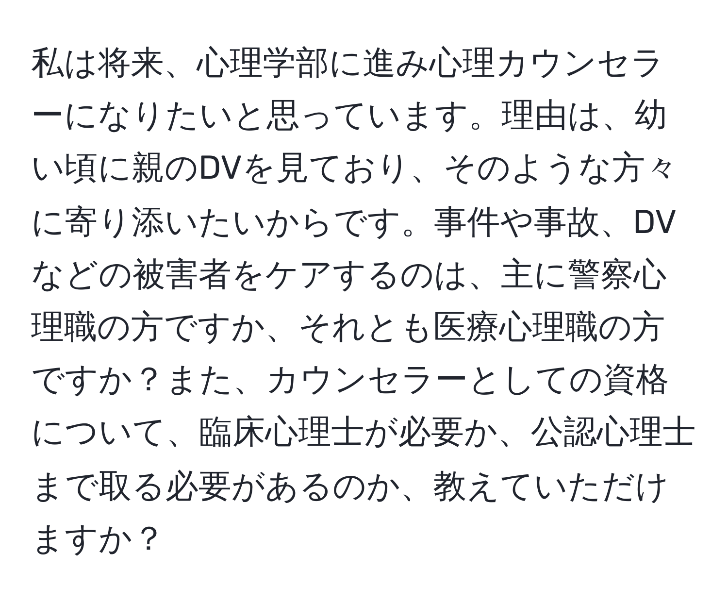 私は将来、心理学部に進み心理カウンセラーになりたいと思っています。理由は、幼い頃に親のDVを見ており、そのような方々に寄り添いたいからです。事件や事故、DVなどの被害者をケアするのは、主に警察心理職の方ですか、それとも医療心理職の方ですか？また、カウンセラーとしての資格について、臨床心理士が必要か、公認心理士まで取る必要があるのか、教えていただけますか？