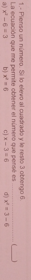 1.- Pienso un número. Si lo elevo al cuadrado y le resto 3 obtengo 6.
La ecuación que me permite obtener el número que pensé es __ )
a) x^2-6=3 b) x^2=6 c) x-3=6 d) x^2=3-6