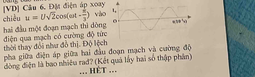 [VD] Câu 6. Đặt điện áp xoay
chiều u=Usqrt(2)cos (omega t- π /3 ) vào
hai đầu một đoạn mạch thì dòng
điện qua mạch có cường độ tức
thời thay đổi như đồ thị. Độ lệch
pha giữa điện áp giữa hai đầu đoạn mạch và cường độ
đòng điện là bao nhiêu rad? (Kết quả lấy hai số thập phân)
_ ÉT ...