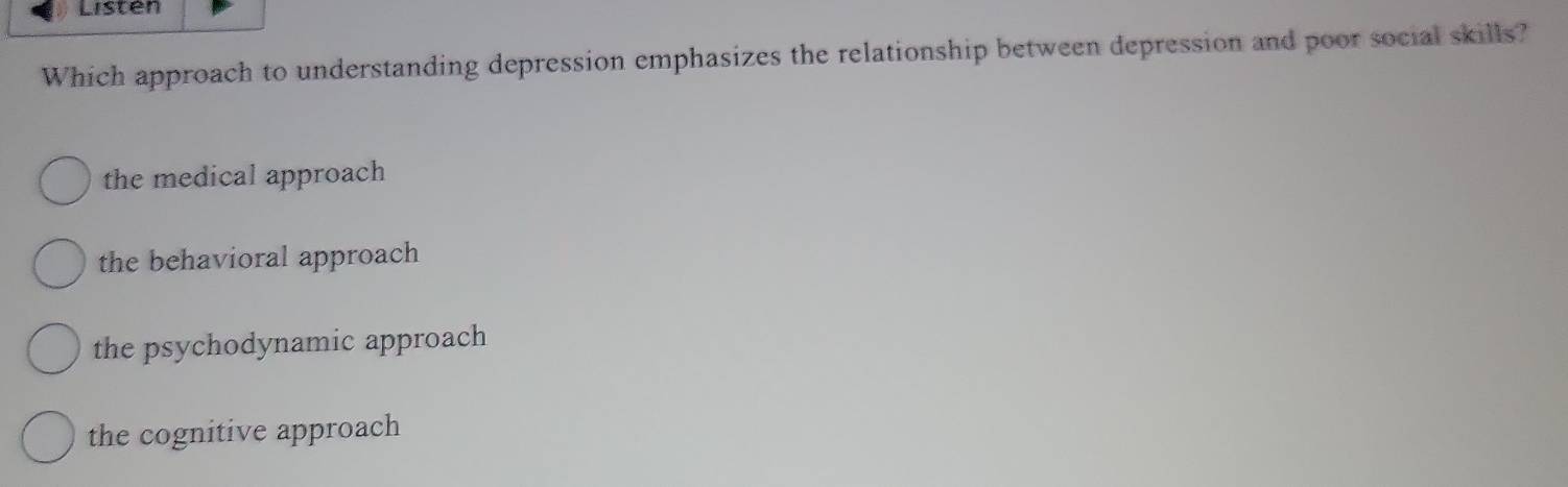 Listen
Which approach to understanding depression emphasizes the relationship between depression and poor social skills?
the medical approach
the behavioral approach
the psychodynamic approach
the cognitive approach