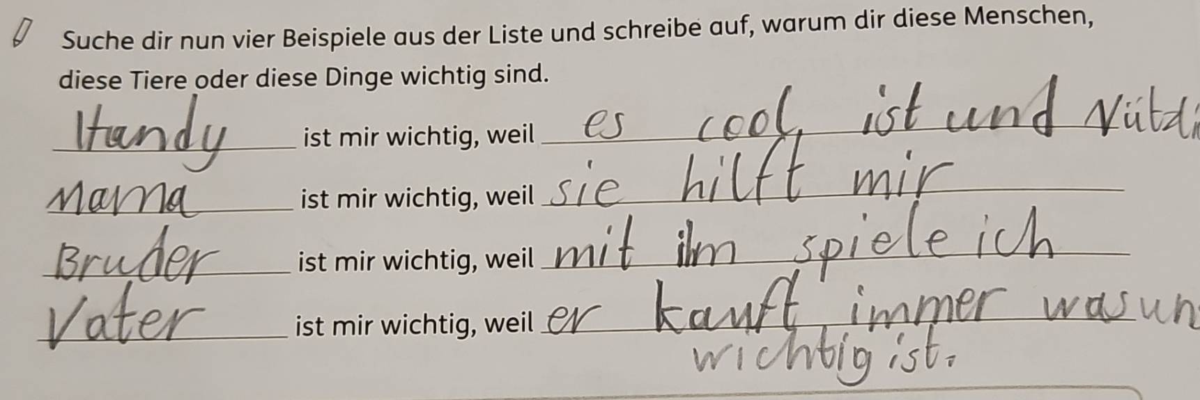 Suche dir nun vier Beispiele aus der Liste und schreibe auf, warum dir diese Menschen, 
diese Tiere oder diese Dinge wichtig sind. 
_ist mir wichtig, weil 
_ 
_ist mir wichtig, weil 
_ 
_ist mir wichtig, weil 
_ 
_ist mir wichtig, weil 
_