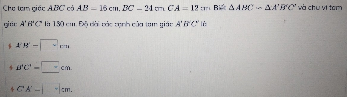 Cho tam giác ABC có AB=16cm, BC=24cm, CA=12cm. Biết △ ABC∽ △ A'B'C' và chu vi tam
giác A'B'C' là 130 cm. Độ dài các cạnh của tam giác A'B'C' là
A'B'=□ cm.
B'C'=□ cm.
C'A'=□ cm.