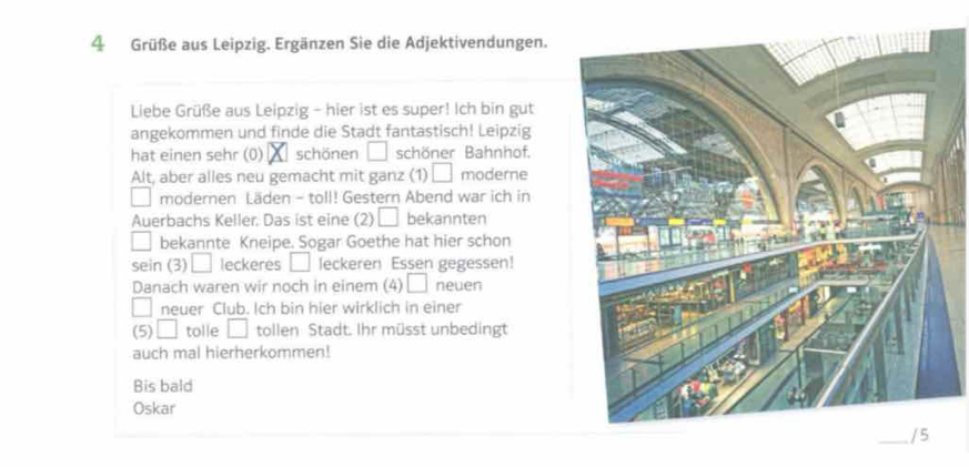 Grüße aus Leipzig. Ergänzen Sie die Adjektivendungen. 
Liebe Grüße aus Leipzig - hier ist es super! Ich bin gut 
angekommen und finde die Stadt fantastisch! Leipzig 
hat einen sehr (0) schönen □ schöner Bahnhof. 
Alt, aber alles neu gemacht mit ganz (1) □ moderne 
modernen Läden - toll! Gestern Abend war ich in 
Auerbachs Keller. Das ist eine (2) □ bekannten 
bekannte Kneipe. Sogar Goethe hat hier schon 
sein (3) □ leckeres □ leckeren Essen gegessen! 
Danach waren wir noch in einem (4) □ neuen 
□ neuer Club. Ich bin hier wirklich in einer 
(5) □ tolle □ tollen Stadt. Ihr müsst unbedingt 
auch mal hierherkommen! 
Bis bald 
Oskar