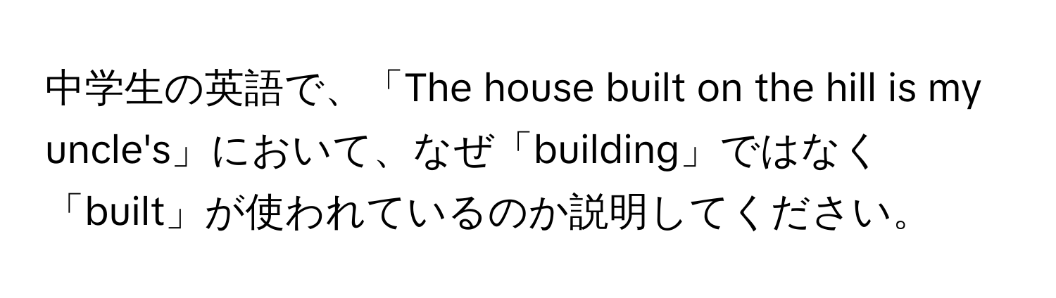 中学生の英語で、「The house built on the hill is my uncle's」において、なぜ「building」ではなく「built」が使われているのか説明してください。