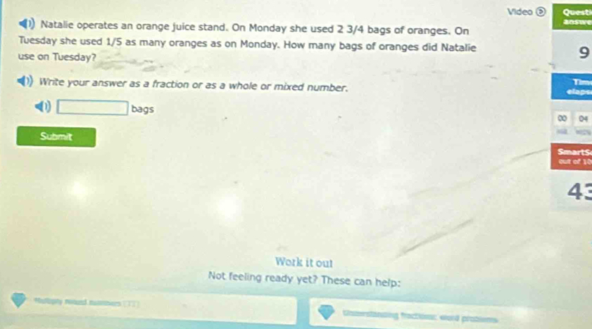 Video Questi 
Natalie operates an orange juice stand. On Monday she used 2 3/4 bags of oranges. On answe 
Tuesday she used 1/5 as many oranges as on Monday. How many bags of oranges did Natalie 
use on Tuesday? 
9 
Write your answer as a fraction or as a whole or mixed number. Tim 
elaps 
0 □ bags 
04 
Submit 
Smart$ 
out of 10
43 
Work it out 
Not feeling ready yet? These can help: 
Malopty netued ntbiers (T3] 
Camerstansing fractions: word protlems