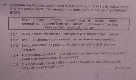 1.2 Complete the following statements by using the word(s) in the list below. Write 
only the word(s) next to the question numbers (1.2.1 to 1.2.5) in the ANSWER 
BOOK. 
National Credit; informal; operating capital; micro; formal; 
general man agement function； macro; Con sumer Protection； 
fixed capital; production function 
1.2.1 Home based activities is an example of a business in the ... sector. 
1.2.2 The .. environment is also known as the external environment. 
1.2.3 Senzy Manufacturing uses ... to purchase trading stock and raw 
materials. 
1.2.4 The introduction of the ... Act was to encourage responsible buying and 
avoid over-indebtedness for customers. 
1.2.5 The accreditation from SABS should be sourced to ensure that quality 
products are produced by the ... (10)
(5* 2)