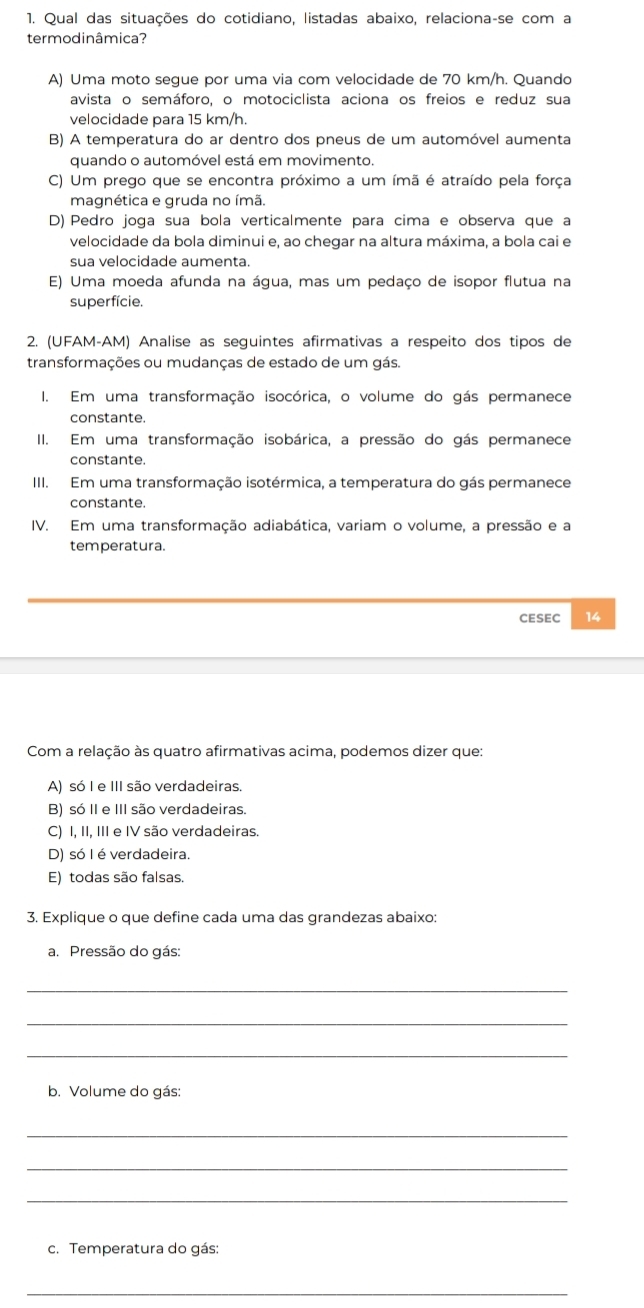 Qual das situações do cotidiano, listadas abaixo, relaciona-se com a
termodinâmica?
A) Uma moto segue por uma via com velocidade de 70 km/h. Quando
avista o semáforo, o motociclista aciona os freios e reduz sua
velocidade para 15 km/h.
B) A temperatura do ar dentro dos pneus de um automóvel aumenta
quando o automóvel está em movimento.
C) Um prego que se encontra próximo a um ímã é atraído pela força
magnética e gruda no ímã.
D) Pedro joga sua bola verticalmente para cima e observa que a
velocidade da bola diminui e, ao chegar na altura máxima, a bola cai e
sua velocidade aumenta.
E) Uma moeda afunda na água, mas um pedaço de isopor flutua na
superfície.
2. (UFAM-AM) Analise as seguintes afirmativas a respeito dos tipos de
transformações ou mudanças de estado de um gás.
I. Em uma transformação isocórica, o volume do gás permanece
constante.
II. Em uma transformação isobárica, a pressão do gás permanece
constante.
III. Em uma transformação isotérmica, a temperatura do gás permanece
constante.
IV. Em uma transformação adiabática, variam o volume, a pressão e a
temperatura.
CESEC 14
Com a relação às quatro afirmativas acima, podemos dizer que:
A) só I e III são verdadeiras.
B) só II e III são verdadeiras.
C) I, II, III e IV são verdadeiras.
D) só I é verdadeira.
E) todas são falsas.
3. Explique o que define cada uma das grandezas abaixo:
a. Pressão do gás:
_
_
_
b. Volume do gás:
_
_
_
c. Temperatura do gás:
_