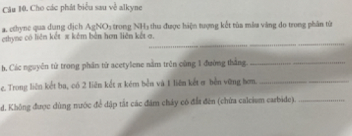 Cho các phát biểu sau về alkyne 
a. ethyne qua dung dịch AgNO1 trong NH5 thu được hiện tượng kết tủa mâu vàng đo trong phân từ 
_ 
ethyne có liên kết π kém bên hơn liên kết σ. 
h. Các nguyên tử trong phân tử acetylene nằm trên cùng 1 đường thắng._ 
e. Trong liên kết ba, có 2 liên kết π kém bền và 1 liên kết σ bền vững hơn._ 
d. Không được dùng nước để dập tất các đâm cháy có đất đên (chứa calcium carbide)._