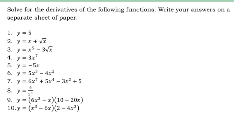 Solve for the derivatives of the following functions. Write your answers on a 
separate sheet of paper. 
1. y=5
2. y=x+sqrt(x)
3. y=x^5-3sqrt(x)
4. y=3x^7
5. y=-5x
6. y=5x^3-4x^2
7. y=6x^7+5x^4-3x^2+5
8. y= 4/x^6 
9. y=(6x^3-x)(10-20x)
10. y=(x^3-6x)(2-4x^3)