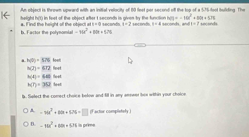 An object is thrown upward with an initial velocity of 80 feet per second off the top of a 576-foot building. The
height h(t) in feet of the object after t seconds is given by the function h(t)=-16t^2+80t+576
a. Find the height of the object at t=0 seconds, t=2 seconds. t=4 seconds, and t=7 seconds.
b. Factor the polynomial -16t^2+80t+576
a. h(0)=576 feet
h(2)=672 feet
h(4)=640 feet
h(7)=352 feet
b. Select the correct choice below and fill in any answer box within your choice
A. -16t^2+80t+576=□ (Factor completely )
B. -16t^2+80t+576 is prime.