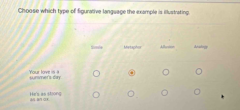 Choose which type of figurative language the example is illustrating.
Simile Metaphor Allusion Analogy
Your love is a
summer's day.
He's as strong
as an ox.