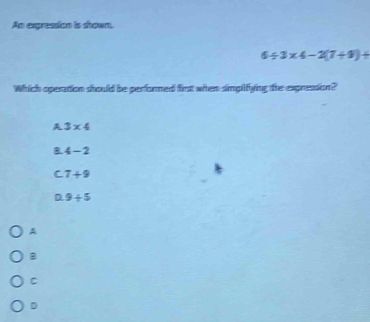 An expression is shown.
6/ 3* 4-2(7+9)+
Which operation should be performed fist when simplifying the expresion?
A 3* 4
B. 4-2
C 7+9
D 9+5
A
B
C
D