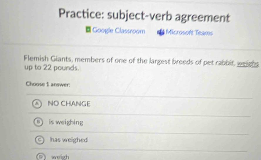 Practice: subject-verb agreement
Google Classroom Microsoft Teams
Flemish Giants, members of one of the largest breeds of pet rabbit, weighs
up to 22 pounds.
Choose 1 answer:
NO CHANGE
is weighing
has weighed
)weigh