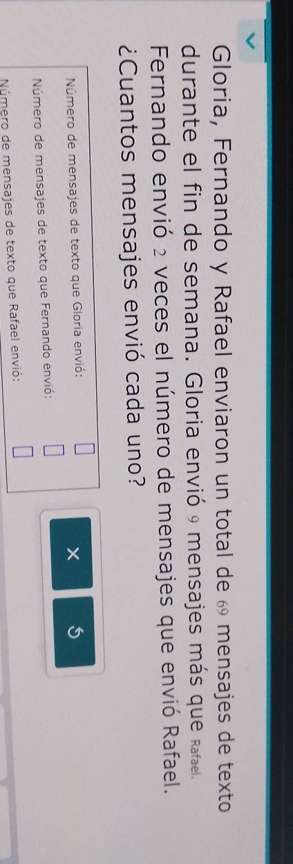 Gloria, Fernando y Rafael enviaron un total de 6 mensajes de texto 
durante el fin de semana. Gloria envió 9 mensajes más que Rafael. 
Fernando envió 2 veces el número de mensajes que envió Rafael. 
¿Cuantos mensajes envió cada uno? 
Número de mensajes de texto que Gloria envió: 
5 
Número de mensajes de texto que Fernando envió: 
Número de mensajes de texto que Rafael envió: