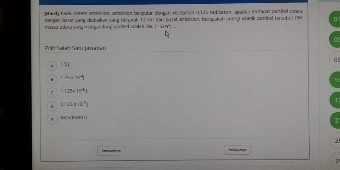 [Hard] Pada sistem antisiklon, antisiklon berputar dengan kecepatan 0,125 rad/sekon, apabila terdapat partikel udara
dengan berat yang diabaikan yang berjarak 12 km dari pusat antisiklon, berapakah energi kinetik partikel tersebut (RH 01
massa udara yang mengandung partikel adalah 2%, T=32°C)...
05
Pilih Salah Satu Jawaban
09
A 1.5 J
B 1.25* 10^(-4)J
1
C 1.125* 10^(-3)J
17
D 0.125* 10^(-3)J
E Mendekati 0
21
2
Sebelumnya Selanjutnya
2