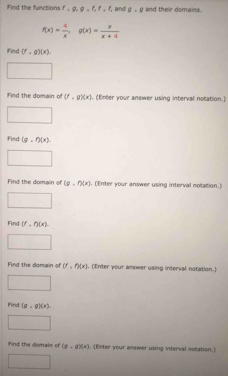 Find the functions fcirc g, gcirc f, fcirc f, f_1 , and gcirc g and their domains.
f(x)= 4/x , g(x)= x/x+4 
Find (fcirc g)(x). 
Find the domain of (fcirc g)(x). (Enter your answer using interval notation.) 
□  
Find (gcirc f)(x). 
Find the domain of (gcirc f)(x). (Enter your answer using interval notation.) 
Find (fcirc f)(x). 
Find the domain of (fcirc f)(x). (Enter your answer using interval notation.) 
Find (gcirc g)(x). 
Find the domain of (gcirc g)(x). (Enter your answer using interval notation.)