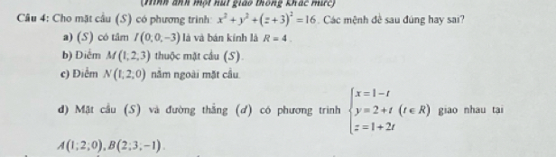 (Hình ảnh một hút giáo thông khác mưc)
Câu 4: Cho mặt cầu (S) có phương trình x^2+y^2+(z+3)^2=16 Các mệnh đề sau đúng hay sai?
a) (S) có tâm I(0,0,-3) là và bán kính là R=4.
b) Điểm M(1,2,3) thuộc mặt cầu (S).
c) Điểm N(1,2,0) năm ngoài mặt cầu
d) Mặt cầu (S) và đường thắng (ơ) có phương trình beginarrayl x=1-t y=2+t z=1+2tendarray.  (t∈ R) giao nhau tai
A(1;2;0), B(2;3;-1).