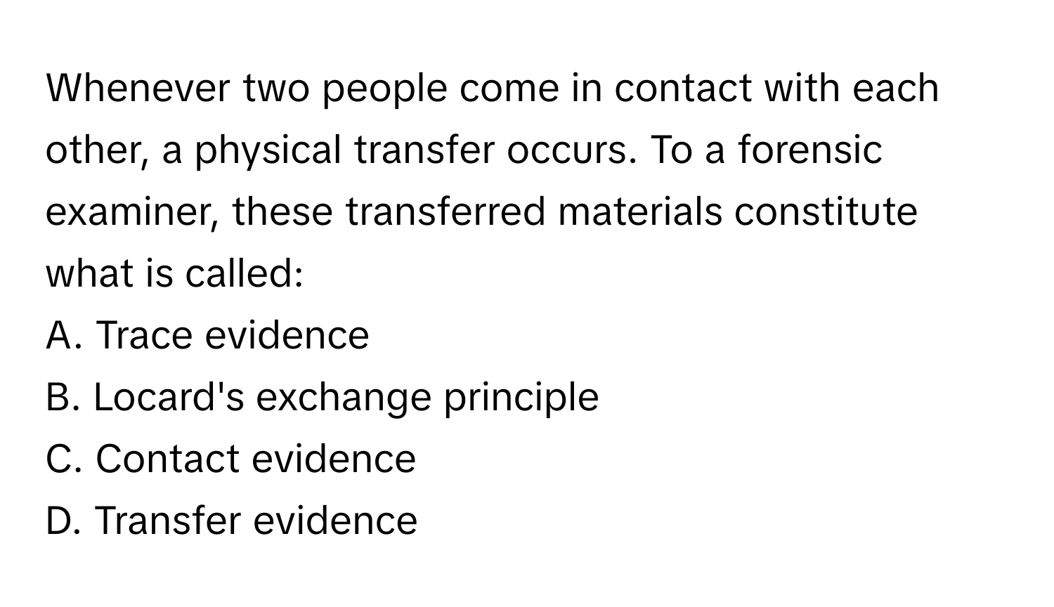 Whenever two people come in contact with each other, a physical transfer occurs. To a forensic examiner, these transferred materials constitute what is called:

A. Trace evidence
B. Locard's exchange principle
C. Contact evidence
D. Transfer evidence