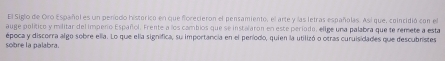 El Siglo de Oro Español es un peníodo histórico en que forecieron el pensamiento, el arte y las letras españolas. Así que, coincidió con el 
auge político y militar delimpeno Español. Frente a los cambios que se instalaron en este período, elige una palabra que te remete a esta 
sobre la palabra. época y discorra algo sobre ella. Lo que ella significa, su importancia en el peníodo, quien la utilizó o otras curuisidades que descubristes