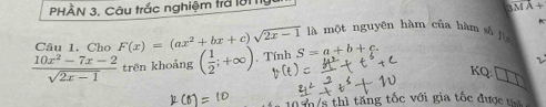 PHÀN 3, Câu trắc nghiệm trở lời nực
-4
Câu 1. Cho F(x)=(ax^2+bx+c)sqrt(2x-1) là một nguyên hàm của hàm sà jù
 (10x^2-7x-2)/sqrt(2x-1)  trên khoảng ( 1/2 ;+∈fty ). Tính S=a+b+c. 
KQ: 
0 7/s thì tăng tốc với gia tốc được ti