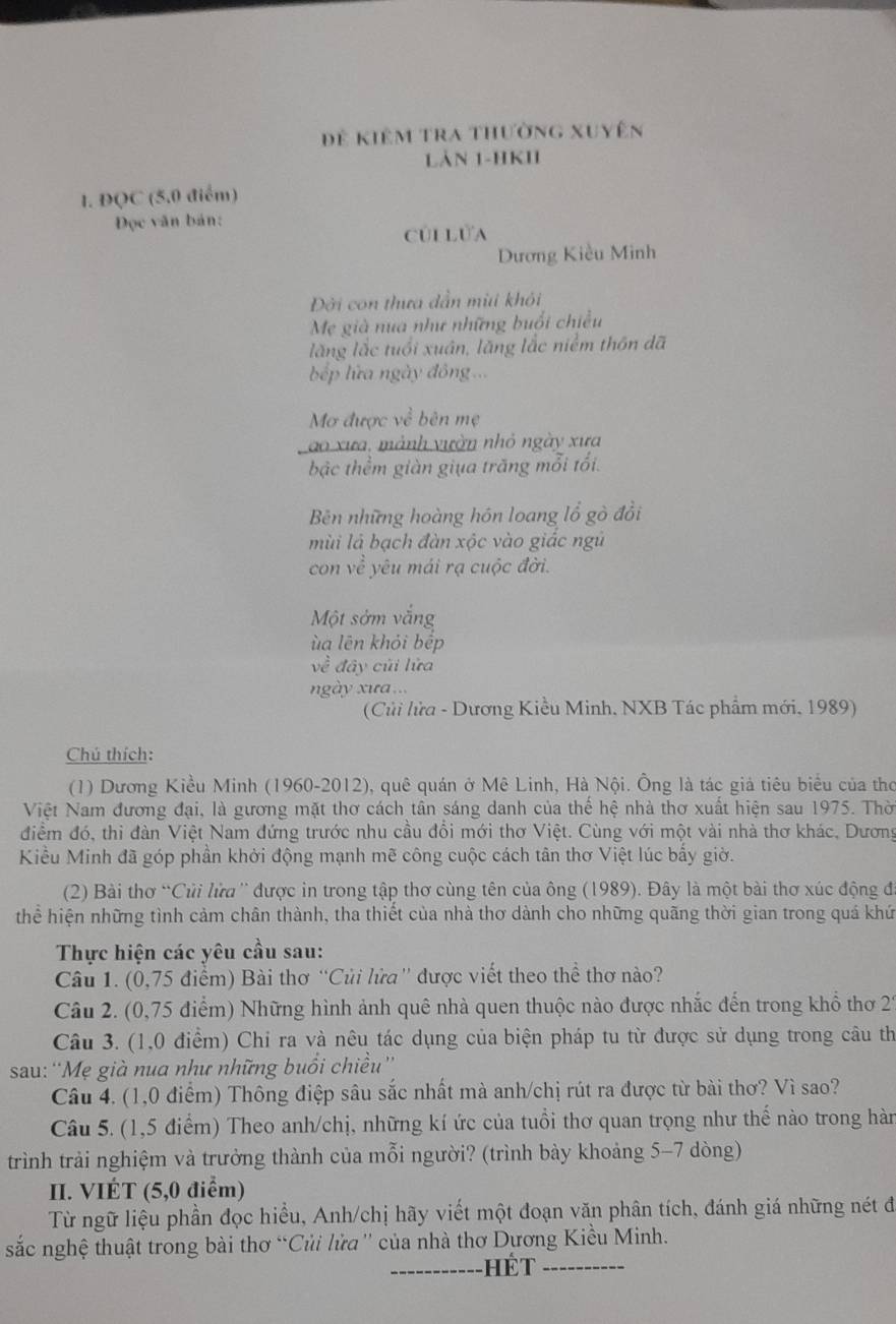 Đẻ kiêm tra thường xuyên
Làn 1-HKII
1. ĐQC (5,0 điểm)
Đọc văn bản:
củi Lửa
Dương Kiều Minh
Đời con thưa dẫn mùi khỏi
Mẹ già nua như những buổi chiều
lăng lắc tuổi xuân, lăng lắc niểm thôn dã
b ếp lửa ngày đông ...
Mơ được ve^2 bên mẹ
ao xưa, mảnh vườn nhỏ ngày xưa
bậc thểm giàn giụa trăng mỗi tối.
Bên những hoàng hón loang lổ gò đổi
mùi là bạch đàn xộc vào giác ngũ
con về yêu mái rạ cuộc đời.
Một sởm vắng
ù a lên khỏi bếp
về đây củi lửa
ngày xưa...
(Củi lửa - Dương Kiều Minh, NXB Tác phẩm mới, 1989)
Chú thích:
(1) Dương Kiều Minh (1960-2012), quê quán ở Mê Linh, Hà Nội. Ông là tác giả tiêu biểu của thơ
Việt Nam đương đại, là gương mặt thơ cách tân sáng danh của thế hệ nhà thơ xuất hiện sau 1975. Thờ
điểm đó, thi đàn Việt Nam đứng trước nhu cầu đổi mới thơ Việt. Cùng với một vài nhà thơ khác, Dương
Kiểu Minh đã góp phần khởi động mạnh mẽ công cuộc cách tân thơ Việt lúc bấy giờ.
(2) Bài thơ “Củi lửa '' được in trong tập thơ cùng tên của ông (1989). Đây là một bài thơ xúc động đá
thể hiện những tình cảm chân thành, tha thiết của nhà thơ dành cho những quãng thời gian trong quá khứ
Thực hiện các yêu cầu sau:
Câu 1. (0,75 điểm) Bài thơ “Củi lửa'' được viết theo thể thơ nào?
Câu 2. (0,75 điểm) Những hình ảnh quê nhà quen thuộc nào được nhắc đến trong khổ thơ 21
Câu 3. (1,0 điểm) Chi ra và nêu tác dụng của biện pháp tu từ được sử dụng trong câu th
sau: ''Mẹ già nua như những buổi chiều''
Câu 4. (1,0 điểm) Thông điệp sâu sắc nhất mà anh/chị rút ra được từ bài thơ? Vì sao?
Câu 5. (1,5 điểm) Theo anh/chị, những kí ức của tuổi thơ quan trọng như thế nào trong hàn
trình trải nghiệm và trưởng thành của mỗi người? (trình bày khoảng 5-7 dòng)
II. VIÉT (5,0 điểm)
Từ ngữ liệu phần đọc hiểu, Anh/chị hãy viết một đoạn văn phân tích, đánh giá những nét đi
sắc nghệ thuật trong bài thơ “Củi lửa'' của nhà thơ Dương Kiều Minh.
_Hế T_